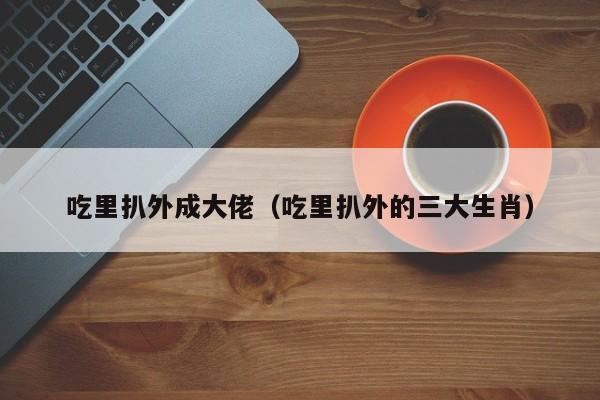 吃里扒外成大佬(吃里扒外的三大生肖) 第1张 吃里扒外成大佬(吃里扒外的三大生肖) 第1张