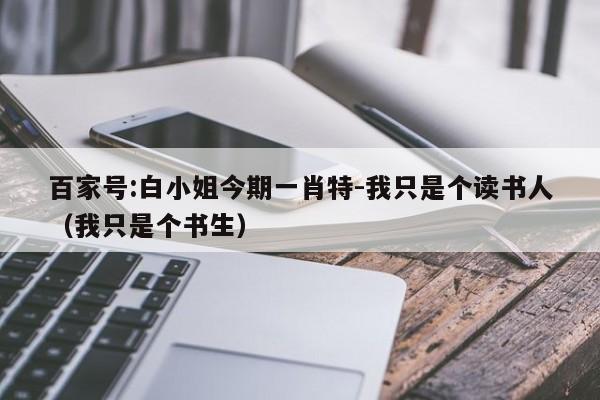 百家号:白小姐今期一肖特-我只是个读书人（我只是个书生）  第1张